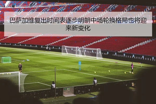 巴萨加维复出时间表逐步明朗中场轮换格局也将迎来新变化