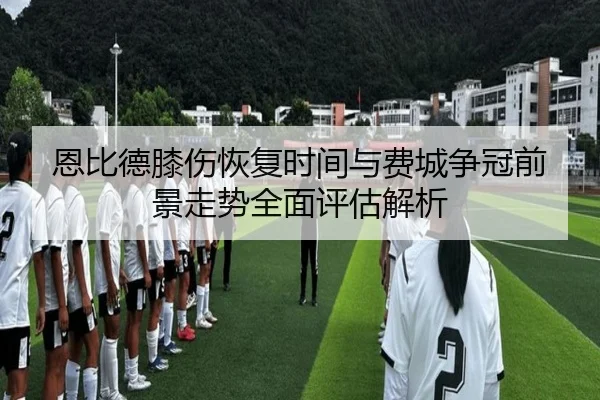 恩比德膝伤恢复时间与费城争冠前景走势全面评估解析（kaiyun）