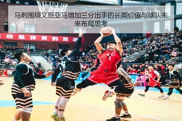 马刺围绕文班亚马增加三分出手的长期价值与球队未来布局思考