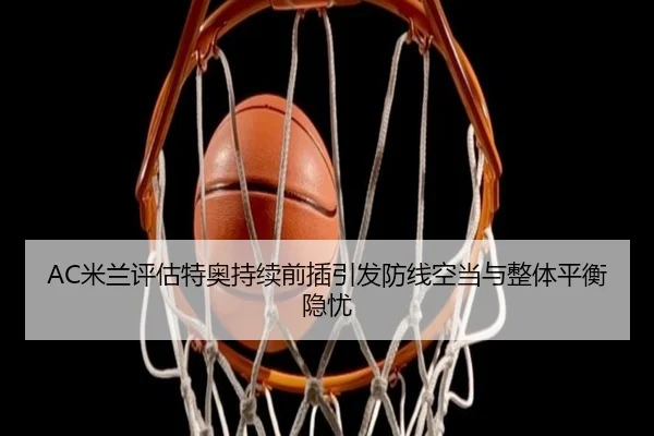 AC米兰评估特奥持续前插引发防线空当与整体平衡隐忧 - kaiyun