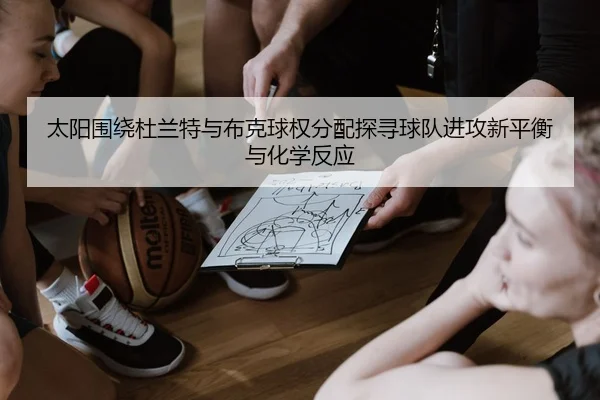 太阳围绕杜兰特与布克球权分配探寻球队进攻新平衡与化学反应 - kaiyun