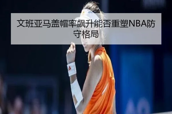 文班亚马盖帽率飙升能否重塑NBA防守格局